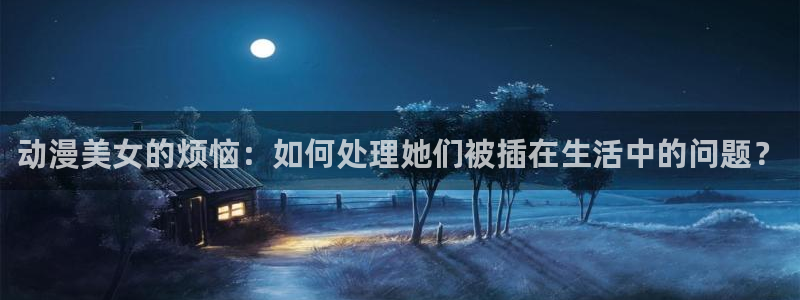 风车动漫专注动漫的门户：动漫美女的烦恼：如何处理她们被插在生活中的问题？